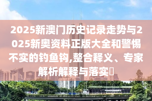 2025新澳门历史记录走势与2025新奥资料正版大全和警惕不实的钓鱼钩,整合释义、专家解析解释与落实​