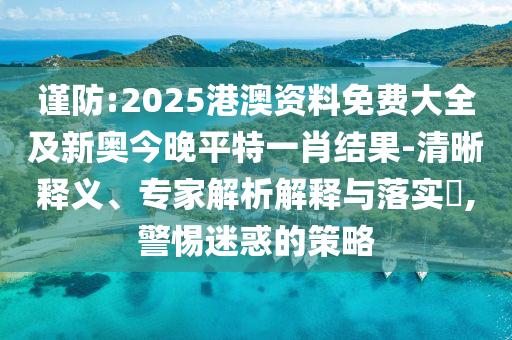 谨防:2025港澳资料免费大全及新奥今晚平特一肖结果-清晰释义、专家解析解释与落实,警惕迷惑的策略