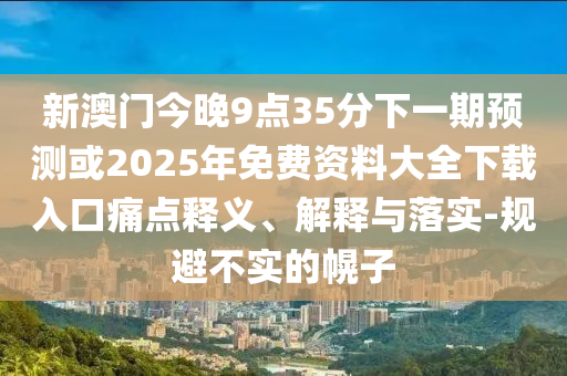 新澳门今晚9点35分下一期预测或2025年免费资料大全下载入口痛点释义、解释与落实-规避不实的幌子