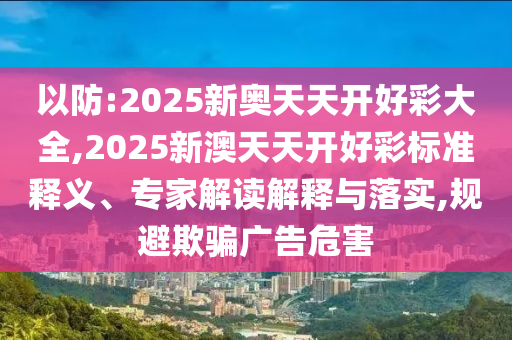 以防:2025新奥天天开好彩大全,2025新澳天天开好彩标准释义、专家解读解释与落实,规避欺骗广告危害